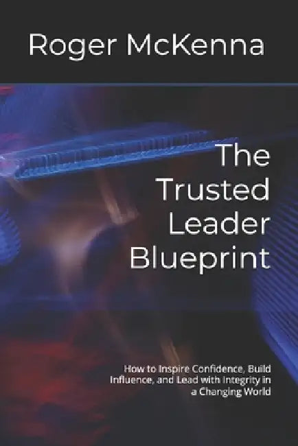 The Trusted Leader Blueprint: How to Inspire Confidence, Build Influence, and Lead with Integrity in a Changing World by Roger McKenna