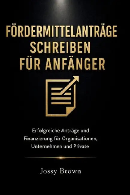 Fördermittelanträge schreiben für Anfänger: Erfolgreiche Anträge und Finanzierung für Organisationen, Unternehmen und Private by Jossy Brown