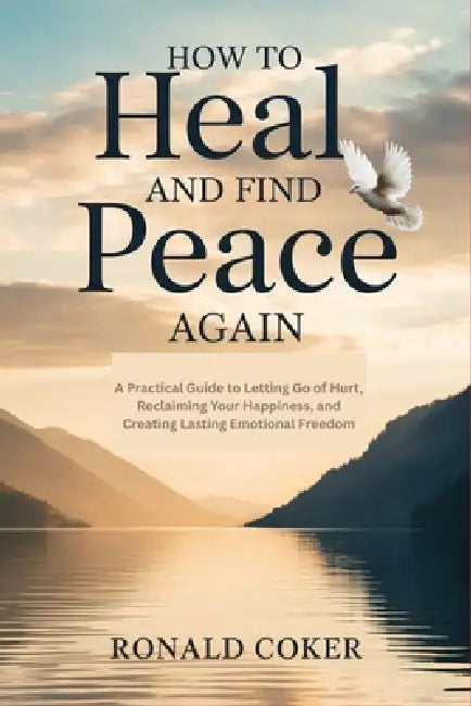 How to Heal and Find Peace Again: A Practical Guide to Letting Go of Hurt, Reclaiming Your Happiness, and Creating Lasting Emotional Freedom by Ronald Coker