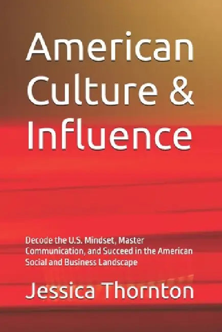 American Culture & Influence: Decode the U.S. Mindset, Master Communication, and Succeed in the American Social and Business Landscape by Jessica Thornton