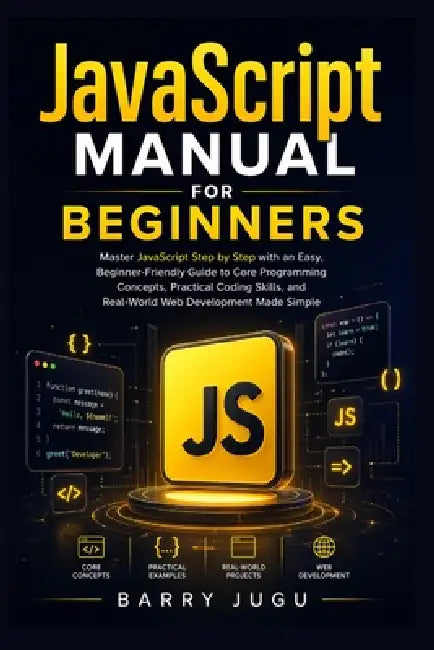 JavaScript Manual for Beginners: Master JavaScript Step by Step with an Easy, Beginner-Friendly Guide to Core Programming Concepts, Practical Coding S by Barry Jugu