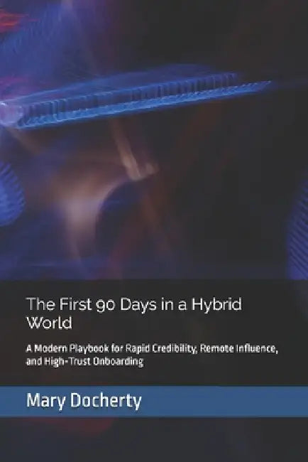 The First 90 Days in a Hybrid World: A Modern Playbook for Rapid Credibility, Remote Influence, and High-Trust Onboarding by Mary Docherty