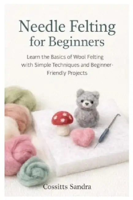 Needle Felting for Beginners: Learn the Basics of Wool Felting with Simple Techniques and Beginner-Friendly Projects by Cossitts Sandra