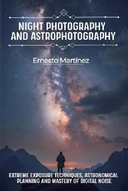 Night Photography and Astrophotography: Extreme exposure techniques, astronomical planning and mastery of digital noise by Ernesto Martínez