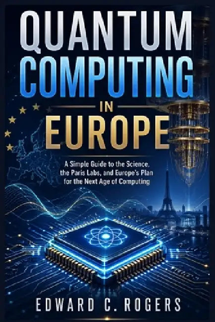 Quantum Computing in Europe: A Simple Guide to the Science, the Paris Labs, and Europe's Plan for the Next Age of Computing by Edward C. Rogers