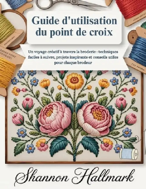 Guide d'utilisation du point de croix: Un voyage créatif à travers la broderie: techniques faciles à suivre, projets inspirants et conseils utiles pou by Shannon Hallmark
