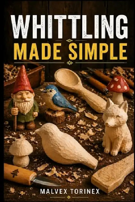 Whittling Made Simple: A Beginner's Step-by-Step Guide to Easy Wood Carving Projects with Easy-to-Follow Patterns, Knife Skills, Wood Selection, and S by Malvex Torinex
