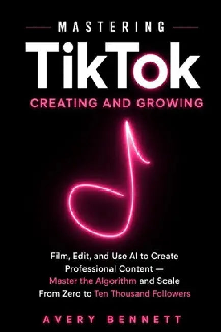 Mastering TikTok: CREATING AND GROWING: Film, Edit, and Use AI to Create Professional Content - Master the Algorithm and Scale From Zero to Ten Thousa by Avery Bennett