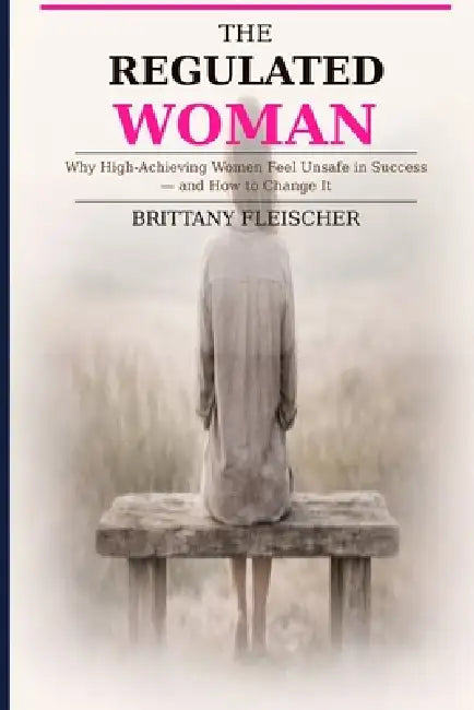 The Regulated Woman: Why High-Achieving Women Feel Unsafe in Success-and How to Change It by Brittany Fleischer