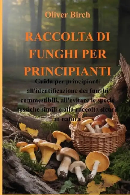Raccolta Di Funghi Per Principianti: Guida per principianti all'identificazione dei funghi commestibili, all'evitare le specie tossiche simili e alla by Oliver Birch