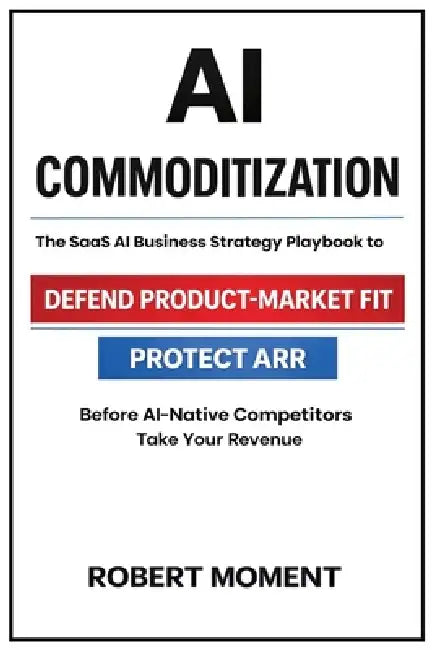 AI Commoditization: The SaaS Strategy and Business Playbook to Protect ARR, Defend Product-Market Fit, and Outcompete AI-Native Competitors by Robert Moment