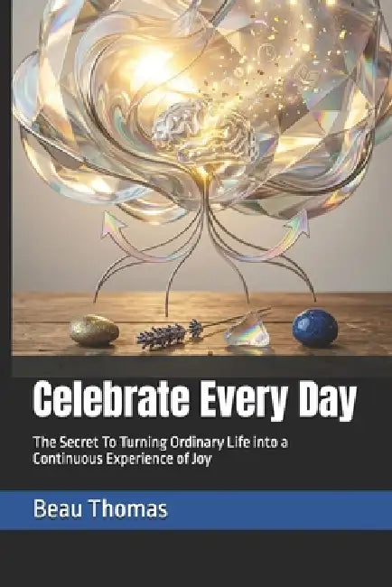Celebrate Every Day: The Secret To Turning Ordinary Life into a Continuous Experience of Joy by Beau James Thomas