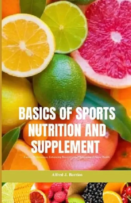 Basics of Sports Nutrition and Supplements: Fueling Performance, Enhancing Recovery, and Optimizing Athletic Health by Alfred J. Barrios