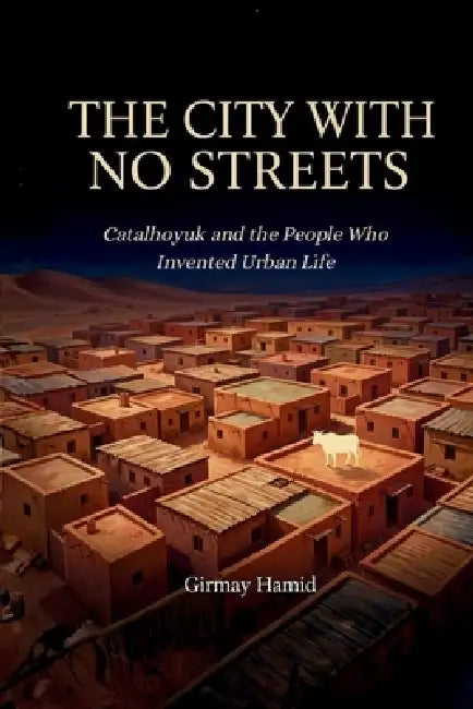 The City with No Streets: Catalhoyuk and the People Who Invented Urban Life by Girmay Hamid