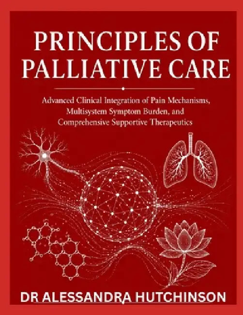 Principles of Palliative Care: Advanced Clinical Integration of Pain Mechanisms, Multisystem Symptom Burden, and Comprehensive Supportive Therapeutics by Alessandra Hutchinson