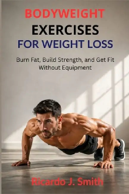 Bodyweight Exercises for Weight Loss: Burn Fat, Build Strength, and Get Fit Without Equipment by Ricardo J. Smith