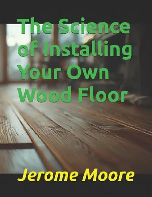 The Science of Installing Your Own Wood Floor by Tj Allen, Jerome Moore
