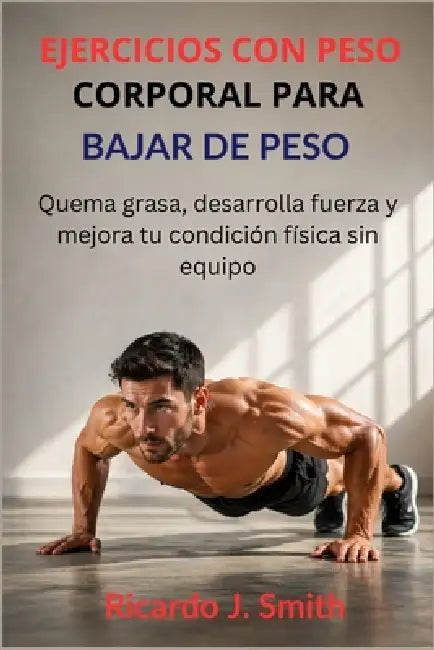 Ejercicios Con Peso Corporal Para Bajar de Peso: Quema grasa, desarrolla fuerza y mejora tu condición física sin equipo by Ricardo J. Smith