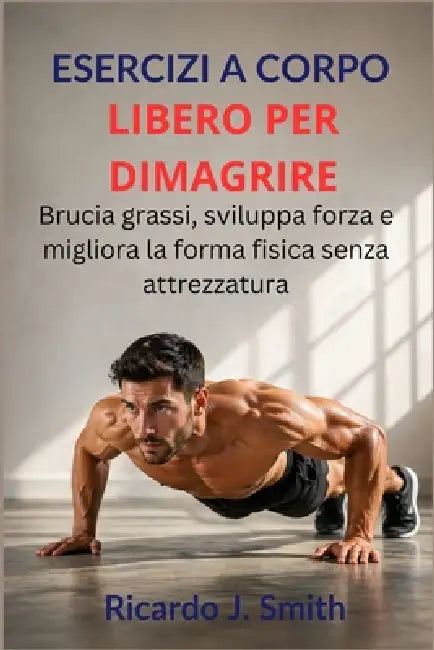 Esercizi a Corpo Libero Per Dimagrire: Brucia grassi, sviluppa forza e migliora la forma fisica senza attrezzatura by Ricardo J. Smith