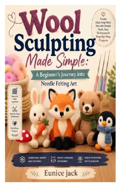 Wool Sculpting Made Simple: A Beginner's Journey into Needle Felting Art: Learn Essential Tools, Basic Shapes, 3D Techniques, and Easy Projects to Cre by Eunice Jack