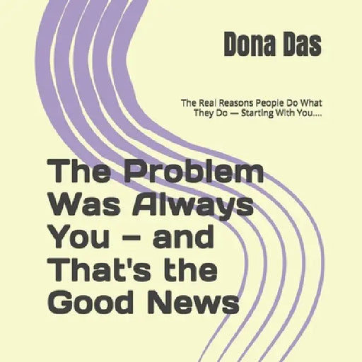 The Problem Was Always You - and That's the Good News: The Real Reasons People Do What They Do - Starting With You.... by Dona Das