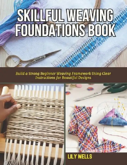Skillful Weaving Foundations Book: Build a Strong Beginner Weaving Framework Using Clear Instructions for Beautiful Designs by Lily Wells