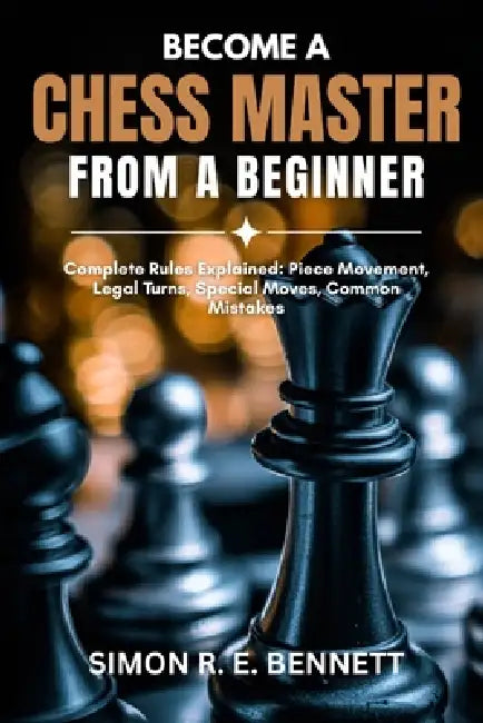 Become A Chess Master From A Beginner: Complete Rules Explained: Piece Movement, Legal Turns, Special Moves, Common Mistakes by Simon R. E. Bennett