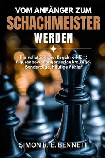 Vom Anfänger zum Schachmeister werden: Die vollständigen Regeln erklärt: Figurenbewegungen, erlaubte Züge, Sonderzüge, häufige Fehler by Simon R. E. Bennett