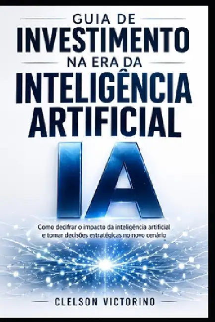 Guia de Investimentos Na Era Da Inteligência Artificial: Identifique Oportunidades E Como Tomar Decisões de Investimento Nesta Nova Era by Clelson Diasilua Dos Santos Victorino
