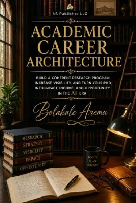 Academic Career Architecture: Build a Coherent Research Program, Increase Visibility, and Turn Your PhD into Impact, Income, and Opportunity in the AI by Bolakale Aremu