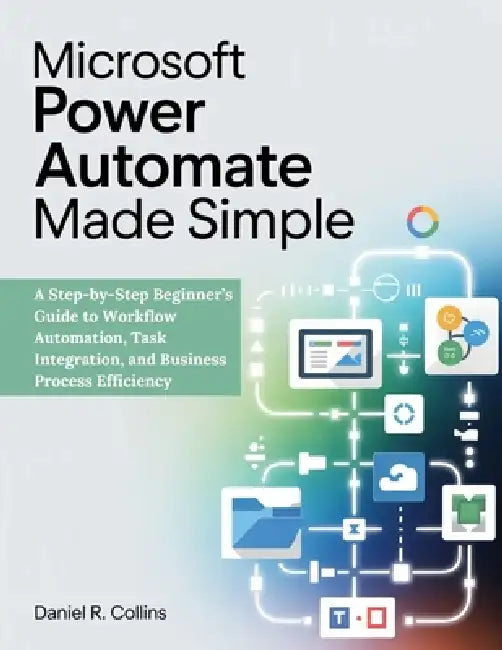 Microsoft Power Automate Made Simple: A Step-by-Step Beginner's Guide to Workflow Automation, Task Integration, and Business Process Efficiency by Daniel R. Collins
