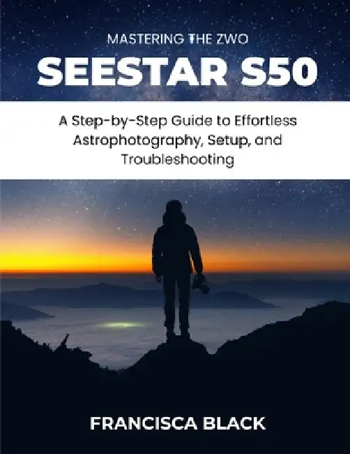 Mastering the Zwo Seestar S50: A Step-by-Step Guide to Effortless Astrophotography, Setup, and Troubleshooting by Francisca Black