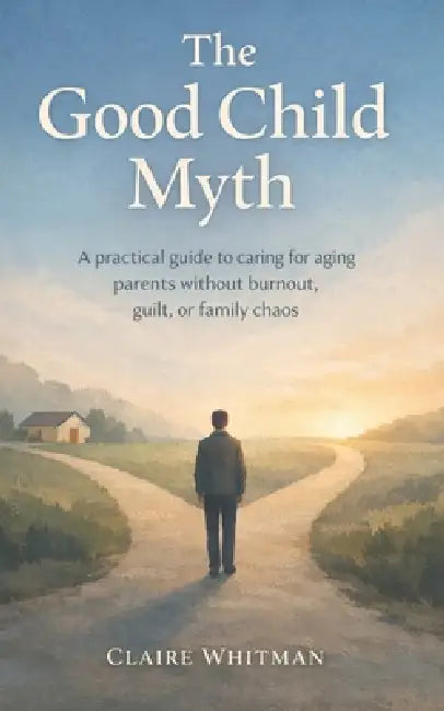 The Good Child Myth: A Practical guide to caring for aging Parents without burnout, guilt, or family chaos by Claire Whitman
