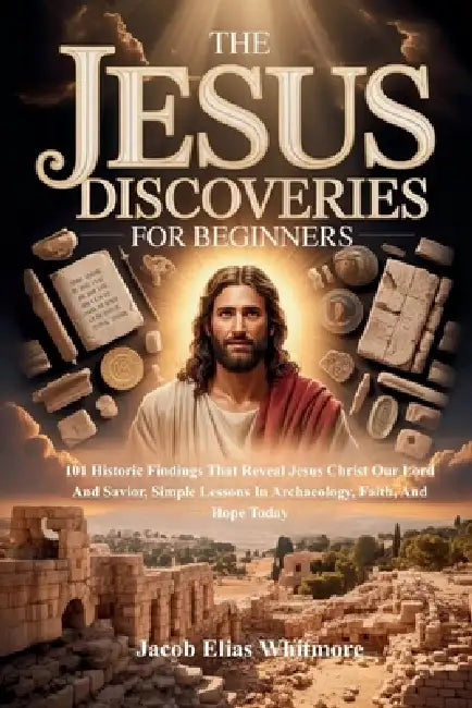 The Jesus Discoveries For Beginners: 101 Historic Findings That Reveal Jesus Christ Our Lord And Savior, Simple Lessons In Archaeology, Faith, And Hop by Jacob Elias Whitmore