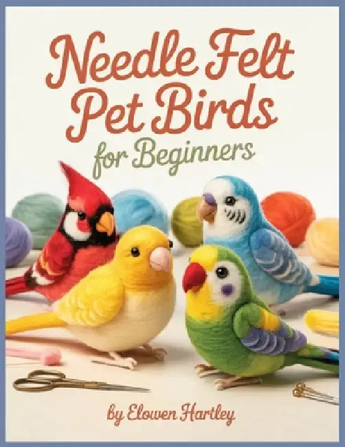 Needle Felt Pet Birds For Beginners: Step-by-Step Projects for Budgies, Cockatiels, Lovebirds, and Other Favorite Feathered Pets by Elowen Hartley