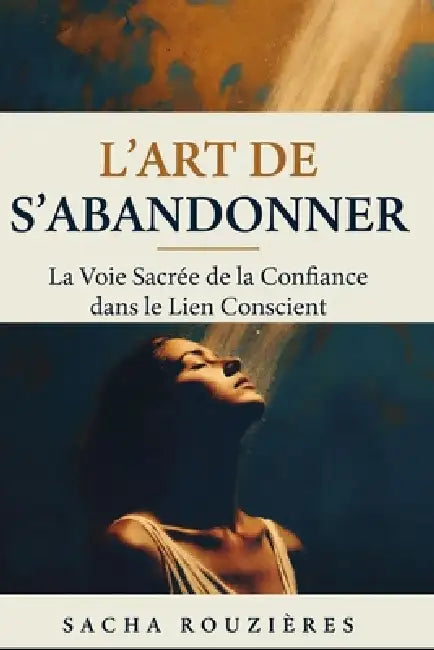 L'ART DE S'ABANDONNER La Voie Sacrée de la Confiance dans le Lien Conscient: Guide Spirituel pour Lâcher Prise, Cultiver la Confiance et Approfondir l by Sacha Rouzières