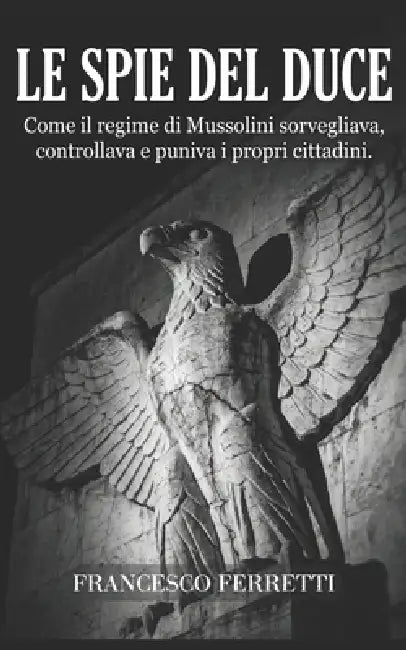 Le Spie del Duce: Come il regime di Mussolini sorvegliava, controllava e puniva i propri cittadini by Francesco Ferretti