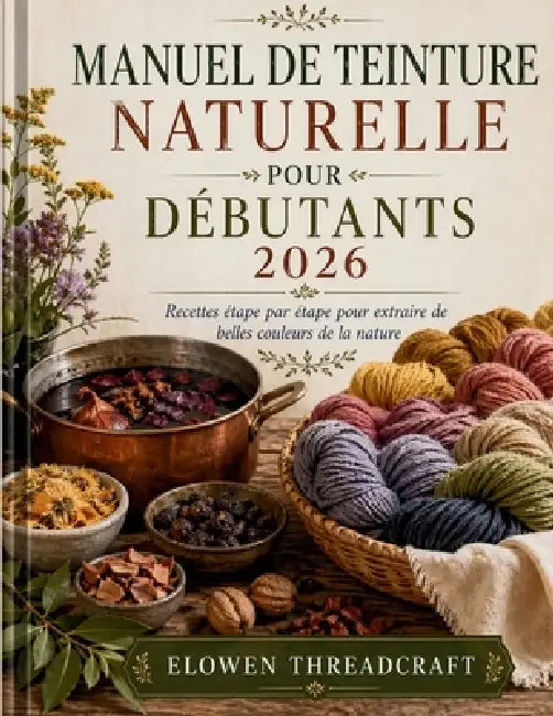 Manuel de Teinture Naturelle Pour Débutants 2026: Recettes étape par étape pour extraire de belles couleurs de la nature by Elowen Threadcraft