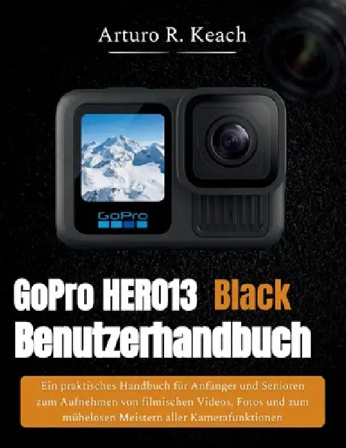 GoPro HERO13 Black Benutzerhandbuch: Ein praktisches Handbuch für Anfänger und Senioren zum Aufnehmen von filmischen Videos, Fotos und zum mühelosen M by Arturo R. Keach
