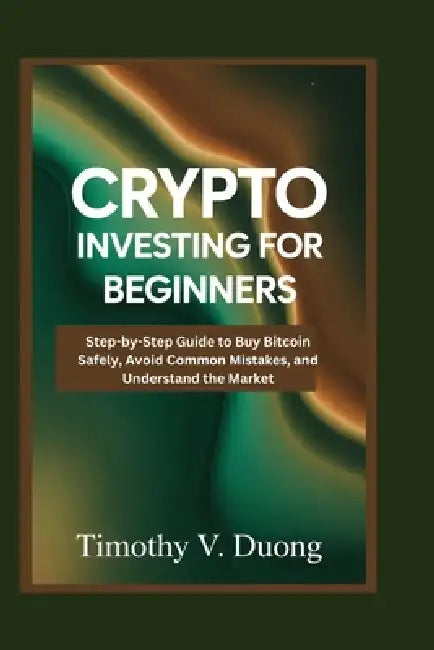 Crypto Investing for Beginners Made Practical: Step-by-Step Guide to Buy Bitcoin Safely, Avoid Common Mistakes, and Understand the Market by Timothy V. Duong