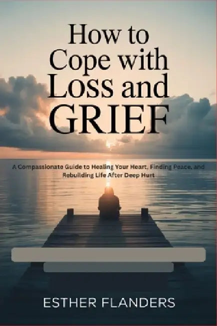 How to Cope with Loss and Grief: A Compassionate Guide to Healing Your Heart, Finding Peace, and Rebuilding Life After Deep Hurt by Esther Flanders