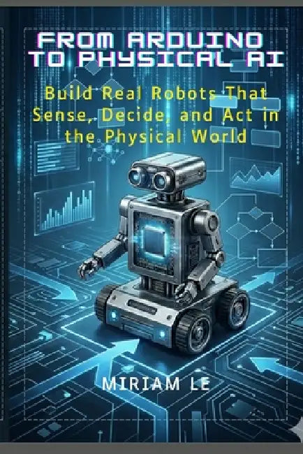 From Arduino to Physical AI: Build Real Robots That Sense, Decide, and Act in the Physical World by Miriam Le