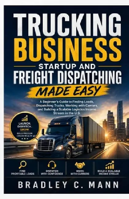 Trucking Business Startup and Freight Dispatching Made Easy: A Beginner's Guide to Finding Loads, Dispatching Trucks, Working with Carriers, and Build by Bradley C. Mann