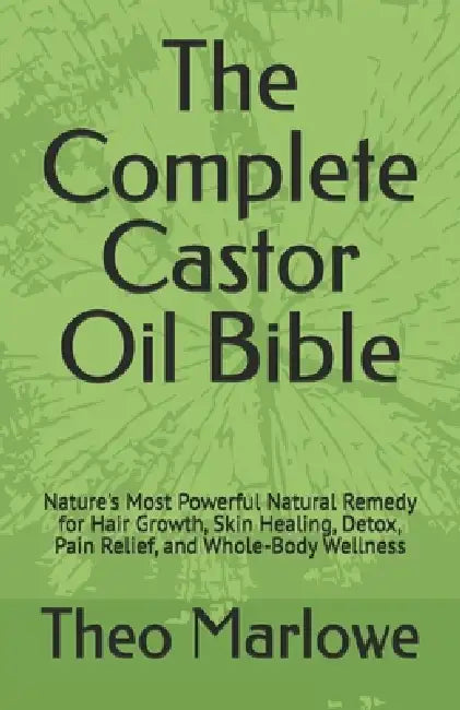 The Complete Castor Oil Bible: Nature's Most Powerful Natural Remedy for Hair Growth, Skin Healing, Detox, Pain Relief, and Whole-Body Wellness by Theo Marlowe