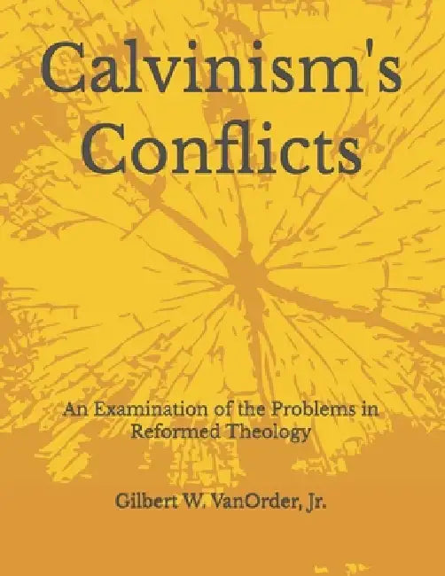 Calvinism's Conflicts: An Examination of the Problems in Reformed Theology by Jr. Vanorder Gilbert W.