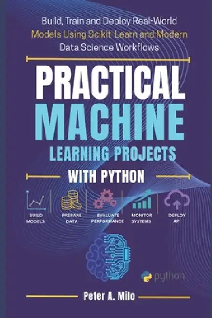 Practical Machine Learning Projects with Python: Build, Train, and Deploy Real-World Models Using Scikit-Learn and Modern Data Science Workflows by Peter A. Milo