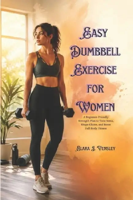 Easy Dumbbell Exercise for Women: A Beginner-Friendly Strength Plan to Tone Arms, Shape Glutes, and Boost Full-Body Fitness by Elara J. Vensley