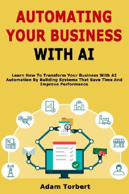 Automating Your Business With AI: Learn How To Transform Your Business With AI Automation By Building Systems That Save Time And Improve Performance by Adam Torbert