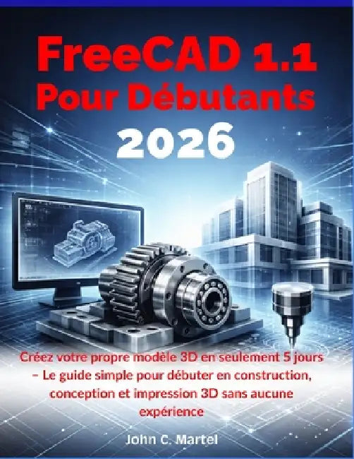 FreeCAD 1.1 Pour Débutants 2026: Créez votre propre modèle 3D en seulement 5 jours - Le guide simple pour débuter en construction, conception et impre by John C. Martel