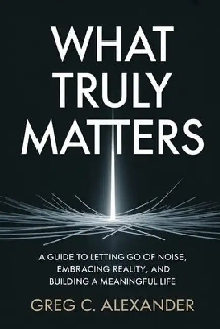 What Truly Matters: A Guide to Letting Go of Noise, Embracing Reality, and Building a Meaningful Life by Greg C. Alexander